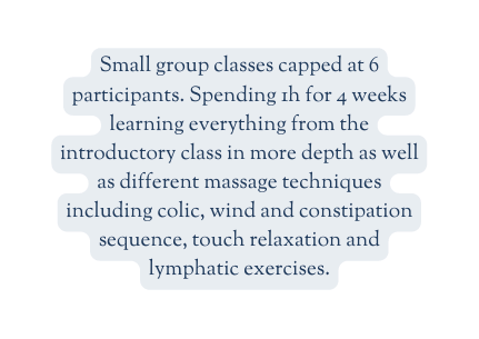 Small group classes capped at 6 participants Spending 1h for 4 weeks learning everything from the introductory class in more depth as well as different massage techniques including colic wind and constipation sequence touch relaxation and lymphatic exercises